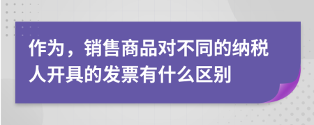 作为，销售商品对不同的纳税人开具的发票有什么区别