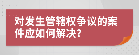 对发生管辖权争议的案件应如何解决？