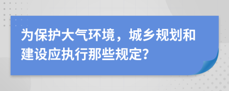 为保护大气环境，城乡规划和建设应执行那些规定？