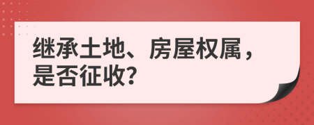 继承土地、房屋权属，是否征收？