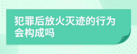 犯罪后放火灭迹的行为会构成吗