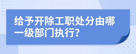 给予开除工职处分由哪一级部门执行？