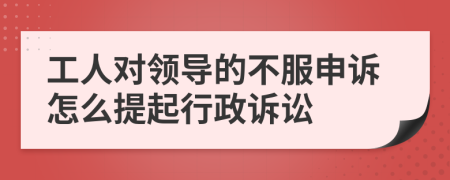 工人对领导的不服申诉怎么提起行政诉讼