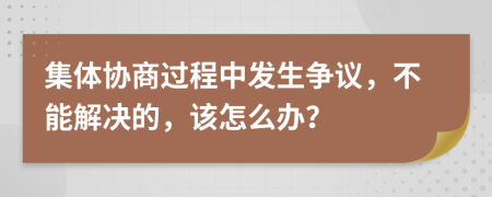 集体协商过程中发生争议，不能解决的，该怎么办？