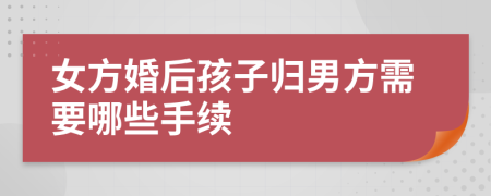 女方婚后孩子归男方需要哪些手续