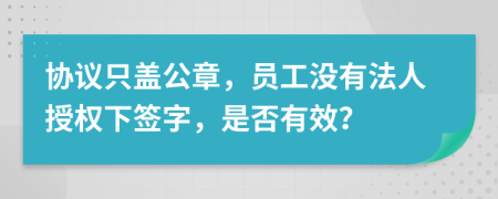 协议只盖公章，员工没有法人授权下签字，是否有效？