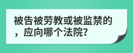 被告被劳教或被监禁的，应向哪个法院？