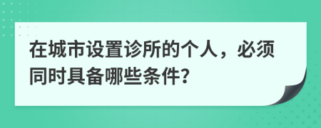 在城市设置诊所的个人，必须同时具备哪些条件？