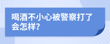 喝酒不小心被警察打了会怎样？