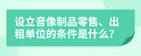 设立音像制品零售、出租单位的条件是什么？