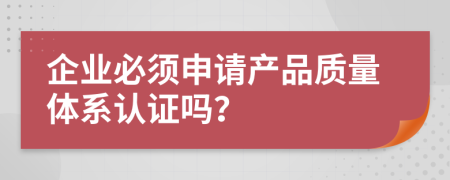 企业必须申请产品质量体系认证吗？