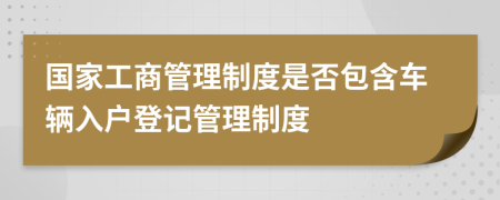 国家工商管理制度是否包含车辆入户登记管理制度