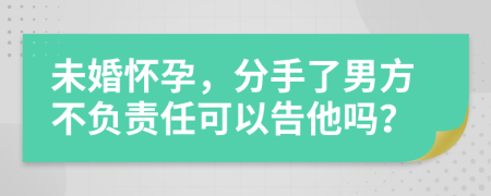 未婚怀孕，分手了男方不负责任可以告他吗？