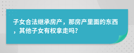 子女合法继承房产，那房产里面的东西，其他子女有权拿走吗？