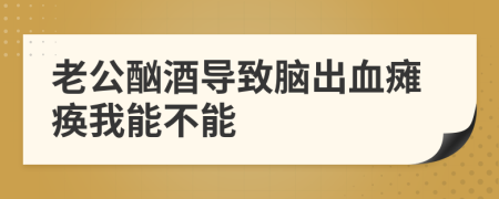 老公酗酒导致脑出血瘫痪我能不能