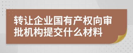 转让企业国有产权向审批机构提交什么材料