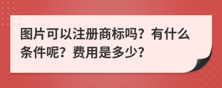 图片可以注册商标吗？有什么条件呢？费用是多少？