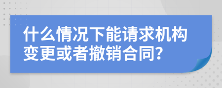 什么情况下能请求机构变更或者撤销合同？