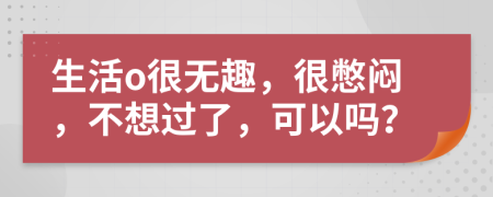 生活o很无趣，很憋闷，不想过了，可以吗？