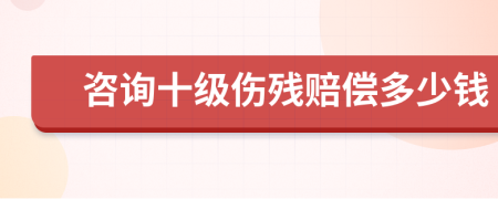 咨询十级伤残赔偿多少钱