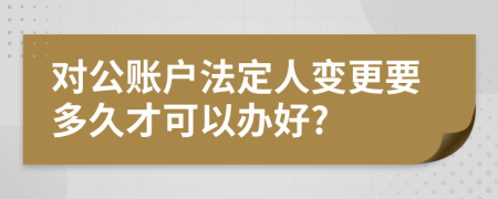 对公账户法定人变更要多久才可以办好?