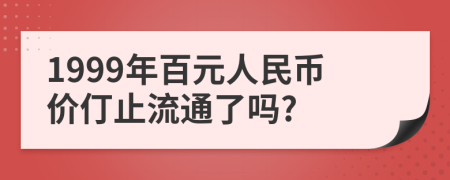 1999年百元人民币价仃止流通了吗?