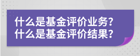 什么是基金评价业务？什么是基金评价结果？