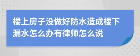 楼上房子没做好防水造成楼下漏水怎么办有律师怎么说