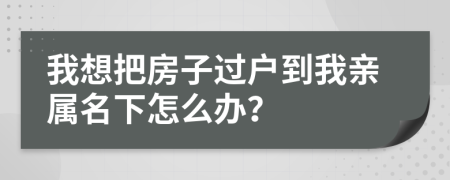 我想把房子过户到我亲属名下怎么办？
