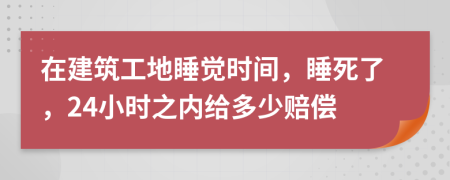 在建筑工地睡觉时间，睡死了，24小时之内给多少赔偿