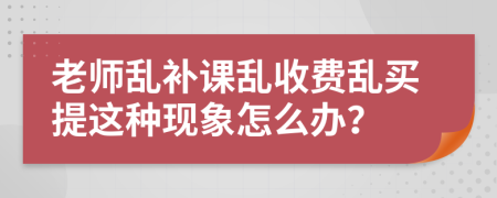 老师乱补课乱收费乱买提这种现象怎么办？