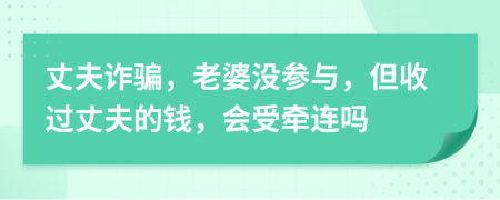 丈夫诈骗，老婆没参与，但收过丈夫的钱，会受牵连吗