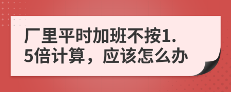 厂里平时加班不按1.5倍计算，应该怎么办