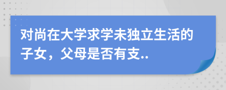 对尚在大学求学未独立生活的子女，父母是否有支..