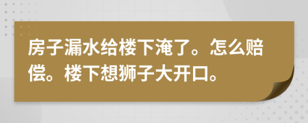 房子漏水给楼下淹了。怎么赔偿。楼下想狮子大开口。