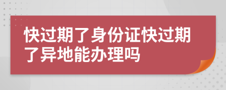 快过期了身份证快过期了异地能办理吗