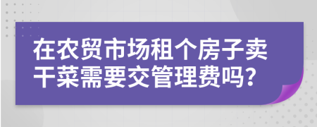 在农贸市场租个房子卖干菜需要交管理费吗？