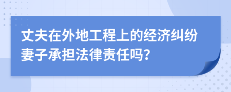 丈夫在外地工程上的经济纠纷妻子承担法律责任吗？