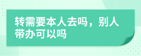 转需要本人去吗，别人带办可以吗