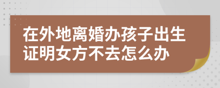 在外地离婚办孩子出生证明女方不去怎么办