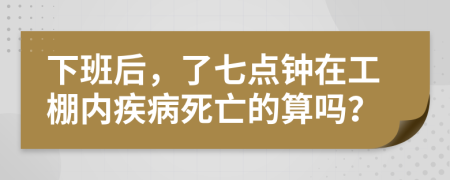 下班后，了七点钟在工棚内疾病死亡的算吗？