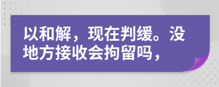 以和解，现在判缓。没地方接收会拘留吗，