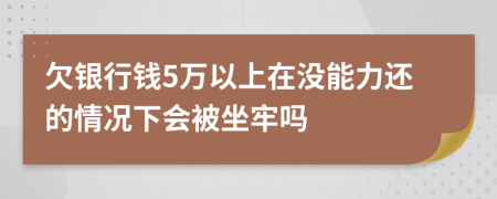 欠银行钱5万以上在没能力还的情况下会被坐牢吗