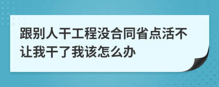 跟别人干工程没合同省点活不让我干了我该怎么办