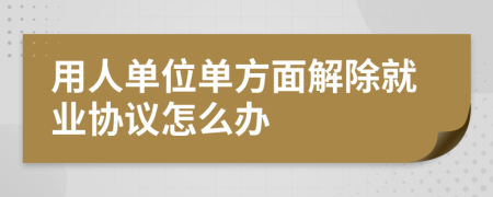 用人单位单方面解除就业协议怎么办