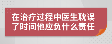 在治疗过程中医生耽误了时间他应负什么责任