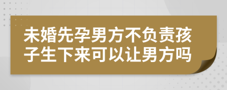 未婚先孕男方不负责孩子生下来可以让男方吗