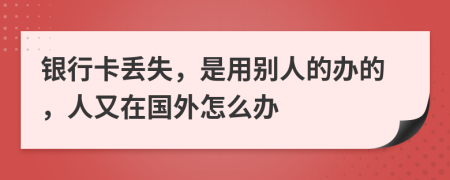 银行卡丢失，是用别人的办的，人又在国外怎么办