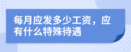 每月应发多少工资，应有什么特殊待遇