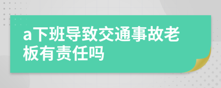 a下班导致交通事故老板有责任吗